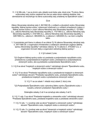 11. V § 58b ods. 1 sa za druhú vetu vkladá nová tretia veta, ktorá znie: "Funkciu člena
sudcovskej rady možno zastávať len dve po sebe idúce volebné obdobia; toto
obmedzenie sa nevzťahuje na člena sudcovskej rady zriadenej na Špeciálnom súde.".
Čl.III
Zákon Slovenskej národnej rady č. 80/1992 Zb. o sídlach a obvodoch súdov Slovenskej
republiky, štátnej správe súdov, vybavovaní sťažností a o voľbách prísediacich (zákon o
štátnej správe súdov) v znení zákona Národnej rady Slovenskej republiky č. 12/1993
Z.z., zákona Národnej rady Slovenskej republiky č. 110/1993 Z.z., zákona Národnej rady
Slovenskej republiky č. 318/1993 Z.z., zákona Národnej rady Slovenskej republiky č.
328/1996 Z.z., zákona č. 385/2000 Z.z. a zákona č. 426/2003 Z.z. sa mení a dopĺňa
takto:
1. V poznámke pod čiarou k odkazu 6 sa citácia "§ 18 zákona Slovenskej národnej rady
č. 347/1990 Zb. o organizácii ministerstiev a ostatných ústredných orgánov štátnej
správy Slovenskej republiky" nahrádza citáciou "§ 13 zákona č. 575/2001 Z.z. o
organizácii činnosti vlády a organizácii ústrednej štátnej správy.".
2. V § 8 odsek 2 znie:
"(2) Orgánmi štátnej správy súdov sú predseda a podpredseda najvyššieho súdu,
predsedovia a podpredsedovia krajských súdov, predsedovia a podpredsedovia
okresných súdov, ako aj predseda a podpredseda Špeciálneho súdu.".
3. V § 9 sa slová "krajských a okresných súdov" nahrádzajú slovami "Špeciálneho súdu,
krajských súdov a okresných súdov".
4. V § 10 sa slová "Predseda najvyššieho súdu a predsedovia krajských a okresných
súdov" nahrádzajú slovami "Predseda najvyššieho súdu, predseda Špeciálneho súdu,
predsedovia krajských súdov a predsedovia okresných súdov".
5. V § 11 sa za odsek 1 vkladá nový odsek 2, ktorý znie:
"(2) Podpredseda Špeciálneho súdu vykonáva štátnu správu Špeciálneho súdu v
rozsahu určenom predsedom Špeciálneho súdu.".
Doterajšie odseky 2 až 4 sa označujú ako odseky 3 až 5.
6. V § 11 ods. 5 sa slová "Predseda krajského a okresného súdu" nahrádzajú slovami
"Predseda Špeciálneho súdu, predseda krajského súdu a predseda okresného súdu".
7. V § 12 ods. 1 v úvodnej vete sa slová "krajských a okresných súdov" nahrádzajú
slovami "Špeciálneho súdu, krajských súdov a okresných súdov".
8. V § 12 ods. 2 v úvodnej vete sa slová "okresných a krajských súdov" nahrádzajú
slovami "Špeciálneho súdu, krajských súdov a okresných súdov".

 