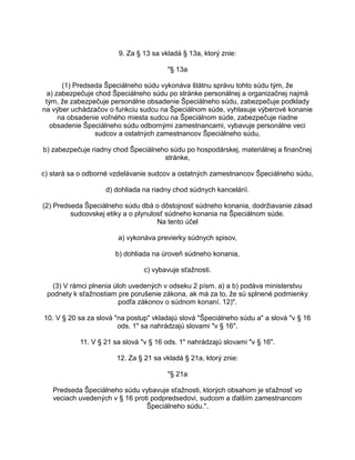 9. Za § 13 sa vkladá § 13a, ktorý znie:
"§ 13a
(1) Predseda Špeciálneho súdu vykonáva štátnu správu tohto súdu tým, že
a) zabezpečuje chod Špeciálneho súdu po stránke personálnej a organizačnej najmä
tým, že zabezpečuje personálne obsadenie Špeciálneho súdu, zabezpečuje podklady
na výber uchádzačov o funkciu sudcu na Špeciálnom súde, vyhlasuje výberové konanie
na obsadenie voľného miesta sudcu na Špeciálnom súde, zabezpečuje riadne
obsadenie Špeciálneho súdu odbornými zamestnancami, vybavuje personálne veci
sudcov a ostatných zamestnancov Špeciálneho súdu,
b) zabezpečuje riadny chod Špeciálneho súdu po hospodárskej, materiálnej a finančnej
stránke,
c) stará sa o odborné vzdelávanie sudcov a ostatných zamestnancov Špeciálneho súdu,
d) dohliada na riadny chod súdnych kancelárií.
(2) Predseda Špeciálneho súdu dbá o dôstojnosť súdneho konania, dodržiavanie zásad
sudcovskej etiky a o plynulosť súdneho konania na Špeciálnom súde.
Na tento účel
a) vykonáva previerky súdnych spisov,
b) dohliada na úroveň súdneho konania,
c) vybavuje sťažnosti.
(3) V rámci plnenia úloh uvedených v odseku 2 písm. a) a b) podáva ministerstvu
podnety k sťažnostiam pre porušenie zákona, ak má za to, že sú splnené podmienky
podľa zákonov o súdnom konaní. 12)".
10. V § 20 sa za slová "na postup" vkladajú slová "Špeciálneho súdu a" a slová "v § 16
ods. 1" sa nahrádzajú slovami "v § 16".
11. V § 21 sa slová "v § 16 ods. 1" nahrádzajú slovami "v § 16".
12. Za § 21 sa vkladá § 21a, ktorý znie:
"§ 21a
Predseda Špeciálneho súdu vybavuje sťažnosti, ktorých obsahom je sťažnosť vo
veciach uvedených v § 16 proti podpredsedovi, sudcom a ďalším zamestnancom
Špeciálneho súdu.".

 