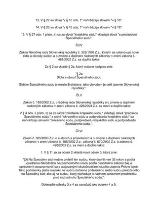 13. V § 22 sa slová "v § 16 ods. 1" nahrádzajú slovami "v § 16".
14. V § 23 sa slová "v § 16 ods. 1" nahrádzajú slovami "v § 16".
15. V § 27 ods. 1 písm. a) sa za slová "krajského súdu" vkladajú slová "a predsedom
Špeciálneho súdu".
Čl.IV
Zákon Národnej rady Slovenskej republiky č. 328/1996 Z.z., ktorým sa ustanovujú nové
sídla a obvody súdov, a o zmene a doplnení niektorých zákonov v znení zákona č.
481/2002 Z.z. sa dopĺňa takto:
Za § 2 sa vkladá § 2a, ktorý vrátane nadpisu znie:
"§ 2a
Sídlo a obvod Špeciálneho súdu
Sídlom Špeciálneho súdu je mesto Bratislava; jeho obvodom je celé územie Slovenskej
republiky.".
Čl.V
Zákon č. 185/2002 Z.z. o Súdnej rade Slovenskej republiky a o zmene a doplnení
niektorých zákonov v znení zákona č. 426/2003 Z.z. sa mení a dopĺňa takto:
V § 4 ods. 2 písm. c) sa za slová "predsedu krajského súdu," vkladajú slová "predsedu
Špeciálneho súdu," a slová "okresného súdu a podpredsedu krajského súdu" sa
nahrádzajú slovami "okresného súdu, podpredsedu krajského súdu a podpredsedu
Špeciálneho súdu,".
Čl.VI
Zákon č. 385/2000 Z.z. o sudcoch a prísediacich a o zmene a doplnení niektorých
zákonov v znení zákona č. 185/2002 Z.z., zákona č. 670/2002 Z.z. a zákona č.
426/2003 Z.z. sa mení a dopĺňa takto:
1. V § 11 sa za odsek 2 vkladá nový odsek 3, ktorý znie:
"(3) Na Špeciálny súd možno prideliť len sudcu, ktorý dovŕšil vek 35 rokov a podľa
vyjadrenia Národného bezpečnostného úradu podľa osobitného zákona 5a) je
oprávnený oboznamovať sa s utajovanými skutočnosťami stupňa utajenia Prísne tajné.
Tieto podmienky platia rovnako na sudcu dočasne prideleného alebo sudcu preloženého
na Špeciálny súd, ako aj na sudcu, ktorý rozhoduje o riadnom opravnom prostriedku
proti rozhodnutiu Špeciálneho súdu.".
Doterajšie odseky 3 a 4 sa označujú ako odseky 4 a 5.

 