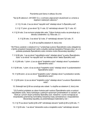Poznámka pod čiarou k odkazu 5a znie:
"5a) § 26 zákona č. 241/2001 Z.z. o ochrane utajovaných skutočností a o zmene a
doplnení niektorých zákonov.".
2. V § 14 ods. 2 sa za slová "najvyšší súd" vkladajú slová "a Špeciálny súd".
3. V § 17 písm. g) sa slová "(§ 11 ods. 3)" nahrádzajú slovami "(§ 11 ods. 4)".
4. V § 24 ods. 2 sa na konci pripája táto veta: "Výkon funkcie sudcu sa prerušuje aj z
dôvodu uvedeného v § 150a ods. 3.".
5. V § 28 ods. 2 sa slová "§ 5 ods. 2" nahrádzajú slovami "§ 5 ods. 3".
6. § 34 sa dopĺňa odsekom 8, ktorý znie:
"(8) Práva uvedené v odsekoch 6 a 7 prislúchajú sudcovi Špeciálneho súdu obligatórne;
v týchto prípadoch bezpečnosť osôb a obydlia zaisťuje bezplatne Policajný zbor, ak o to
požiada predseda Špeciálneho súdu ministra vnútra Slovenskej republiky.".
7. V § 66 ods. 1 sa za slová "najvyššieho súdu" vkladajú slová "a sudcu Špeciálneho
súdu" a za slová "na najvyšší súd" sa vkladajú slová "alebo Špeciálny súd".
8. V § 68 ods. 1 písm. c) sa za slová "krajského súdu" vkladajú slová "a predsedovi
Špeciálneho súdu".
9. V § 68 ods. 1 písm. d) sa za slová "krajského súdu" vkladajú slová "a podpredsedovi
Špeciálneho súdu".
10. V § 69 písm. a) sa za slová "krajského súdu" vkladajú slová "a predsedovi senátu
Špeciálneho súdu".
11. V § 69 písm. b) sa za slová "krajského súdu" vkladajú slová "a sudcovi Špeciálneho
súdu".
12. Doterajší text § 69 sa označuje ako odsek 1 a dopĺňa sa odsekom 2, ktorý znie:
"(2) Funkčný príplatok za výkon funkcie patrí sudcovi Špeciálneho súdu a sudcovi
najvyššieho súdu, ktorý rozhoduje o riadnych opravných prostriedkoch vo veciach, na
ktoré je v prvom stupni príslušný Špeciálny súd, mesačne v sume rovnajúcej sa
dvojnásobku priemernej nominálnej mesačnej mzdy zamestnanca v hospodárstve
Slovenskej republiky za predchádzajúci kalendárny rok.".
13. V § 70 sa slová "podľa § 68 a 69" nahrádzajú slovami "podľa § 68 a § 69 ods. 1".
14. V § 83 ods. 1 sa slová "okresného súdu a krajského súdu" nahrádzajú slovami

 