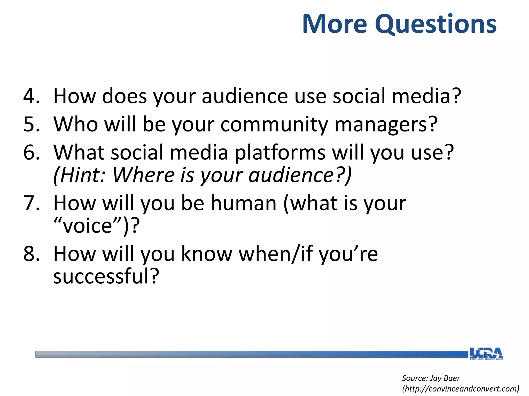 More Questions

4. How does your audience use social media?
5. Who will be your community managers?
6. What social media platforms will you use?
   (Hint: Where is your audience?)
7. How will you be human (what is your
   “voice”)?
8. How will you know when/if you’re
   successful?



                                      Source: Jay Baer
                                      (http://convinceandconvert.com)
 