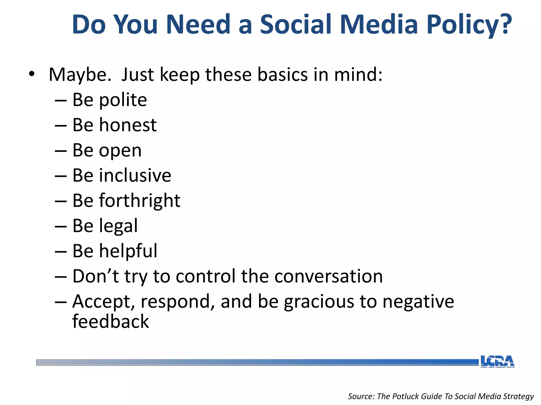 Do You Need a Social Media Policy?
• Maybe. Just keep these basics in mind:
  – Be polite
  – Be honest
  – Be open
  – Be inclusive
  – Be forthright
  – Be legal
  – Be helpful
  – Don’t try to control the conversation
  – Accept, respond, and be gracious to negative
    feedback


                                    Source: The Potluck Guide To Social Media Strategy
 