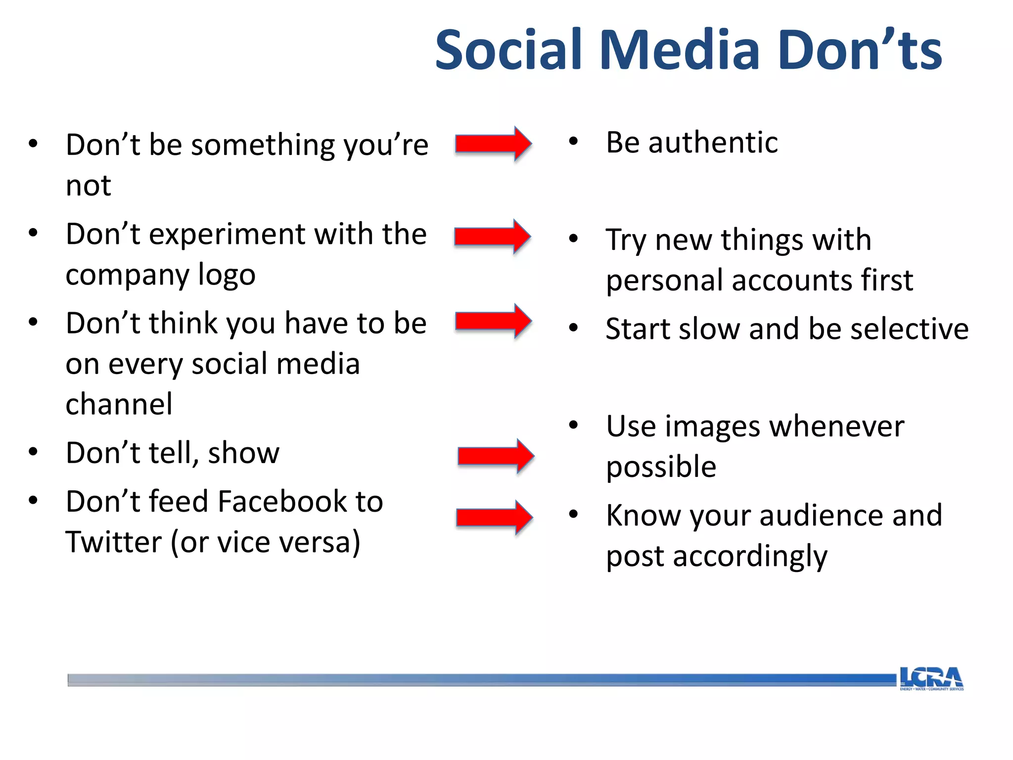 Social Media Don’ts
• Don’t be something you’re        • Be authentic
  not
• Don’t experiment with the        • Try new things with
  company logo                       personal accounts first
• Don’t think you have to be       • Start slow and be selective
  on every social media
  channel
                                   • Use images whenever
• Don’t tell, show                   possible
• Don’t feed Facebook to           • Know your audience and
  Twitter (or vice versa)            post accordingly
 