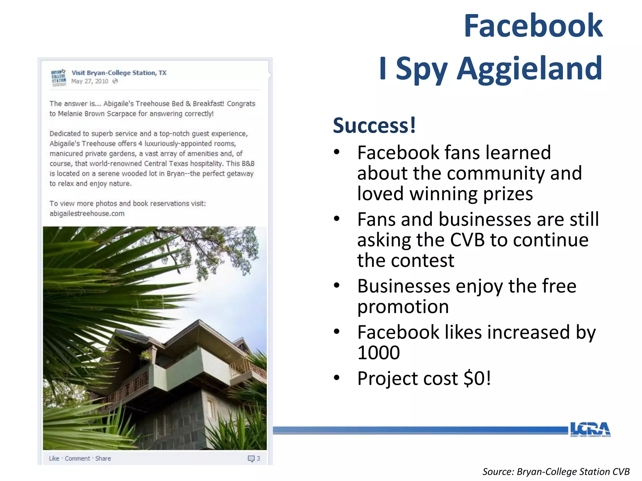 Facebook
     I Spy Aggieland
Success!
• Facebook fans learned
  about the community and
  loved winning prizes
• Fans and businesses are still
  asking the CVB to continue
  the contest
• Businesses enjoy the free
  promotion
• Facebook likes increased by
  1000
• Project cost $0!



                 Source: Bryan-College Station CVB
 