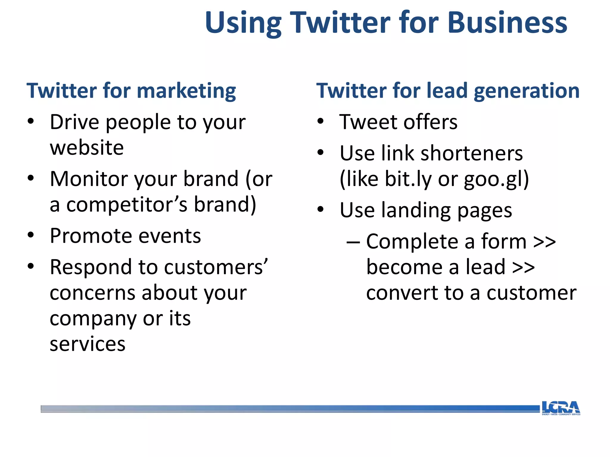 Using Twitter for Business
Twitter for marketing      Twitter for lead generation
• Drive people to your     • Tweet offers
  website                  • Use link shorteners
• Monitor your brand (or     (like bit.ly or goo.gl)
  a competitor’s brand)    • Use landing pages
• Promote events              – Complete a form >>
• Respond to customers’          become a lead >>
  concerns about your            convert to a customer
  company or its
  services
 