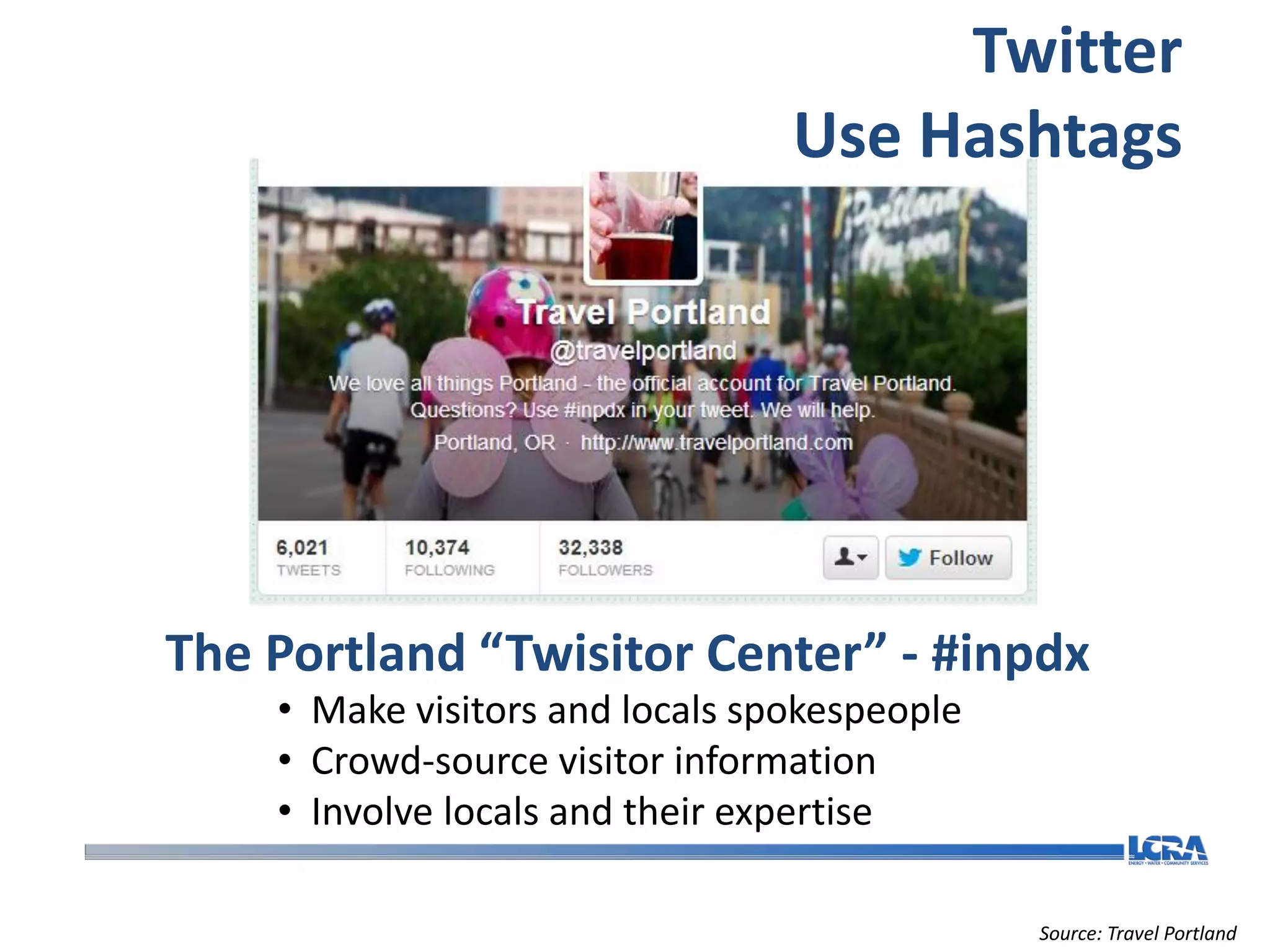 Twitter
                                 Use Hashtags




The Portland “Twisitor Center” - #inpdx
    • Make visitors and locals spokespeople
    • Crowd-source visitor information
    • Involve locals and their expertise

                                              Source: Travel Portland
 