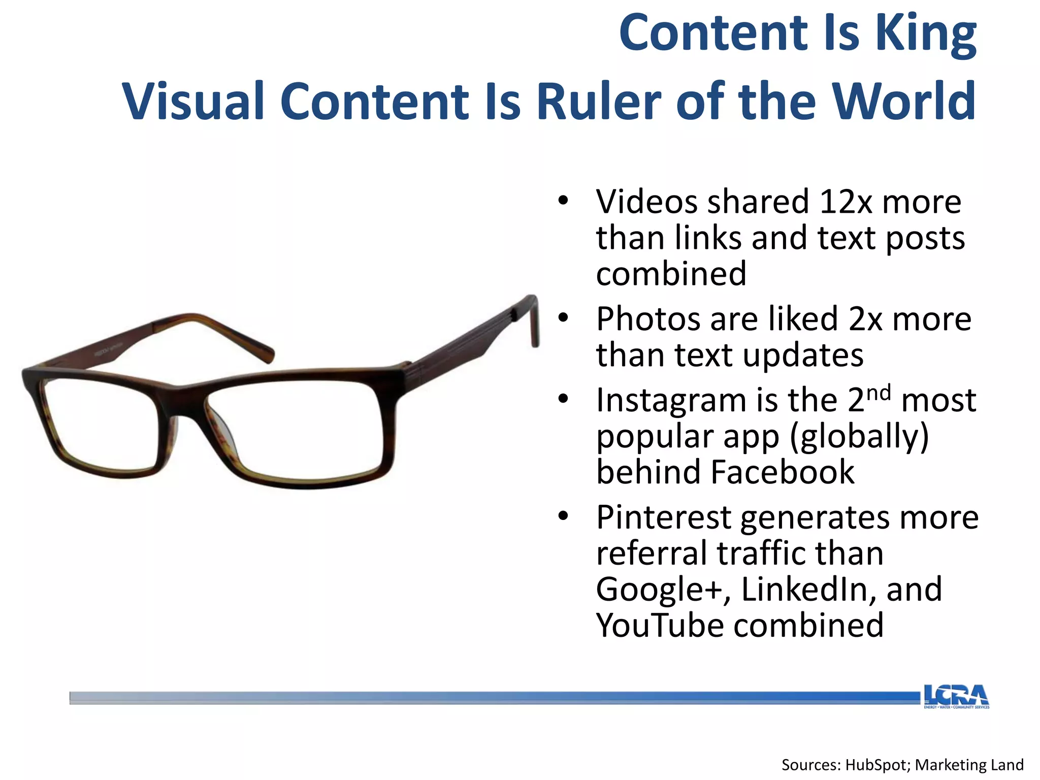 Content Is King
Visual Content Is Ruler of the World
                  • Videos shared 12x more
                    than links and text posts
                    combined
                  • Photos are liked 2x more
                    than text updates
                  • Instagram is the 2nd most
                    popular app (globally)
                    behind Facebook
                  • Pinterest generates more
                    referral traffic than
                    Google+, LinkedIn, and
                    YouTube combined


                                Sources: HubSpot; Marketing Land
 