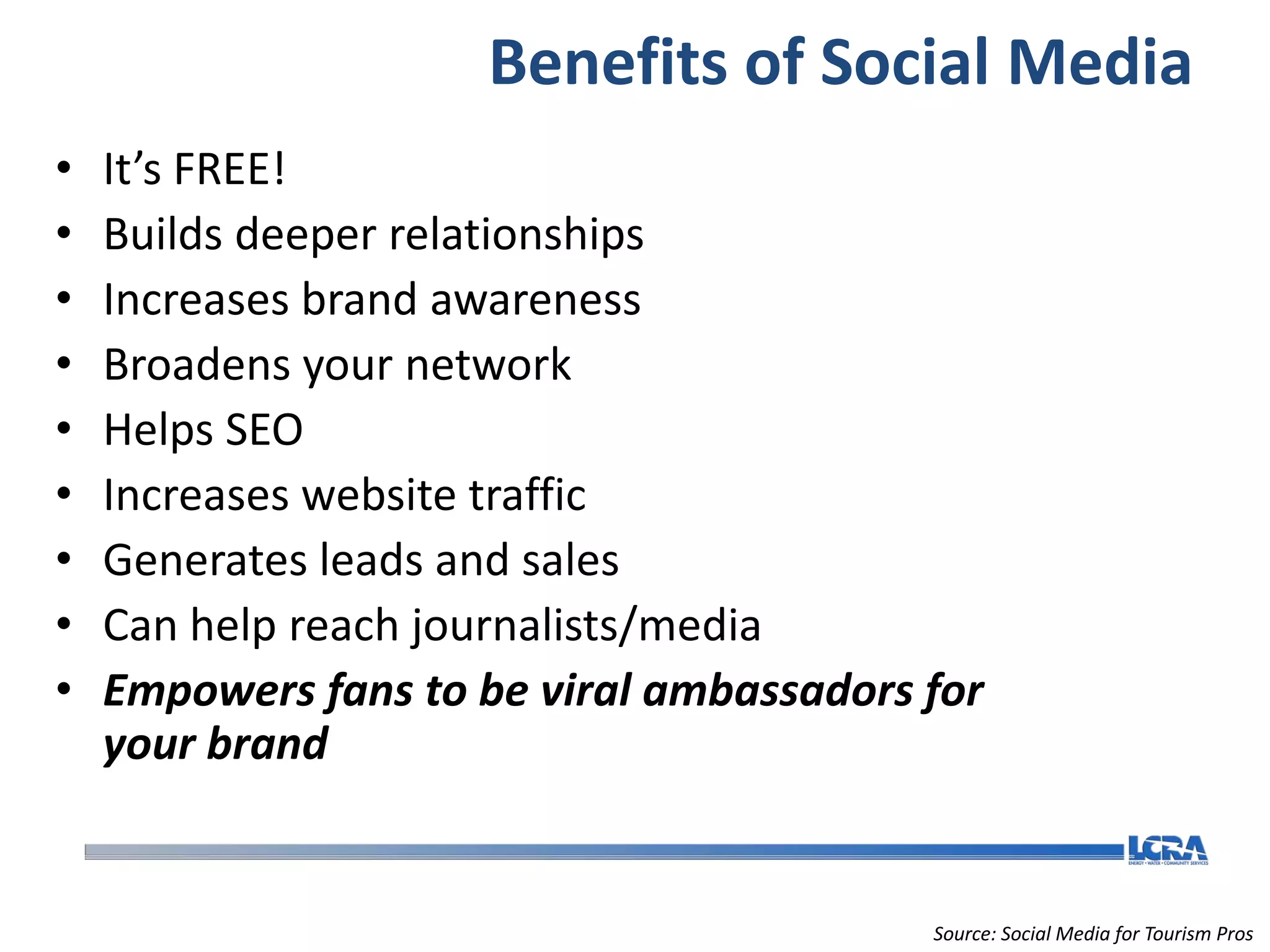 Benefits of Social Media
•   It’s FREE!
•   Builds deeper relationships
•   Increases brand awareness
•   Broadens your network
•   Helps SEO
•   Increases website traffic
•   Generates leads and sales
•   Can help reach journalists/media
•   Empowers fans to be viral ambassadors for
    your brand


                                          Source: Social Media for Tourism Pros
 