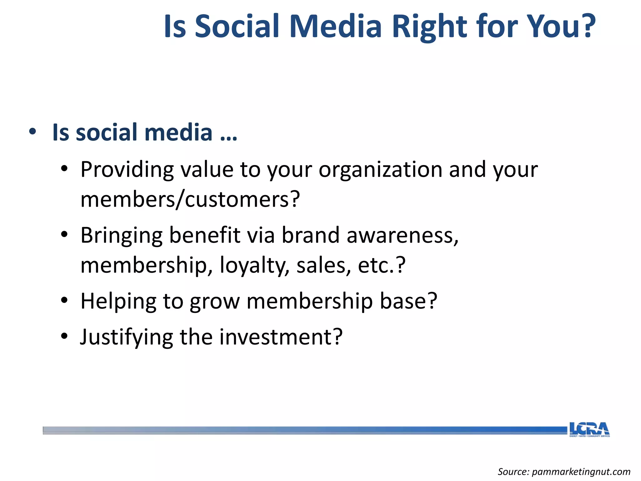 Is Social Media Right for You?

• Is social media …
  • Providing value to your organization and your
    members/customers?
  • Bringing benefit via brand awareness,
    membership, loyalty, sales, etc.?
  • Helping to grow membership base?
  • Justifying the investment?




                                             Source: pammarketingnut.com
 