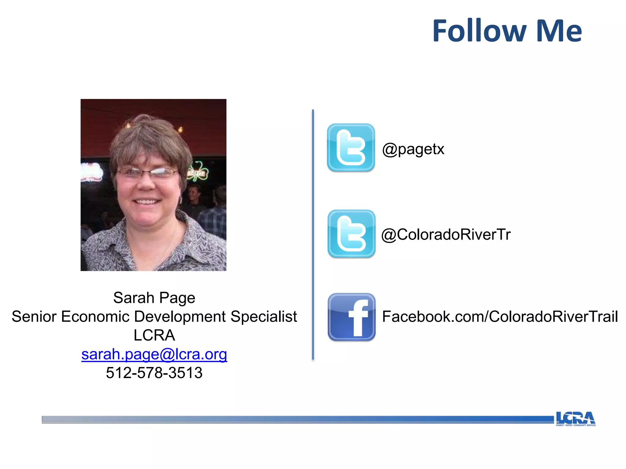 Follow Me


                                         @pagetx




                                         @ColoradoRiverTr



             Sarah Page
Senior Economic Development Specialist   Facebook.com/ColoradoRiverTrail
                LCRA
         sarah.page@lcra.org
            512-578-3513
 