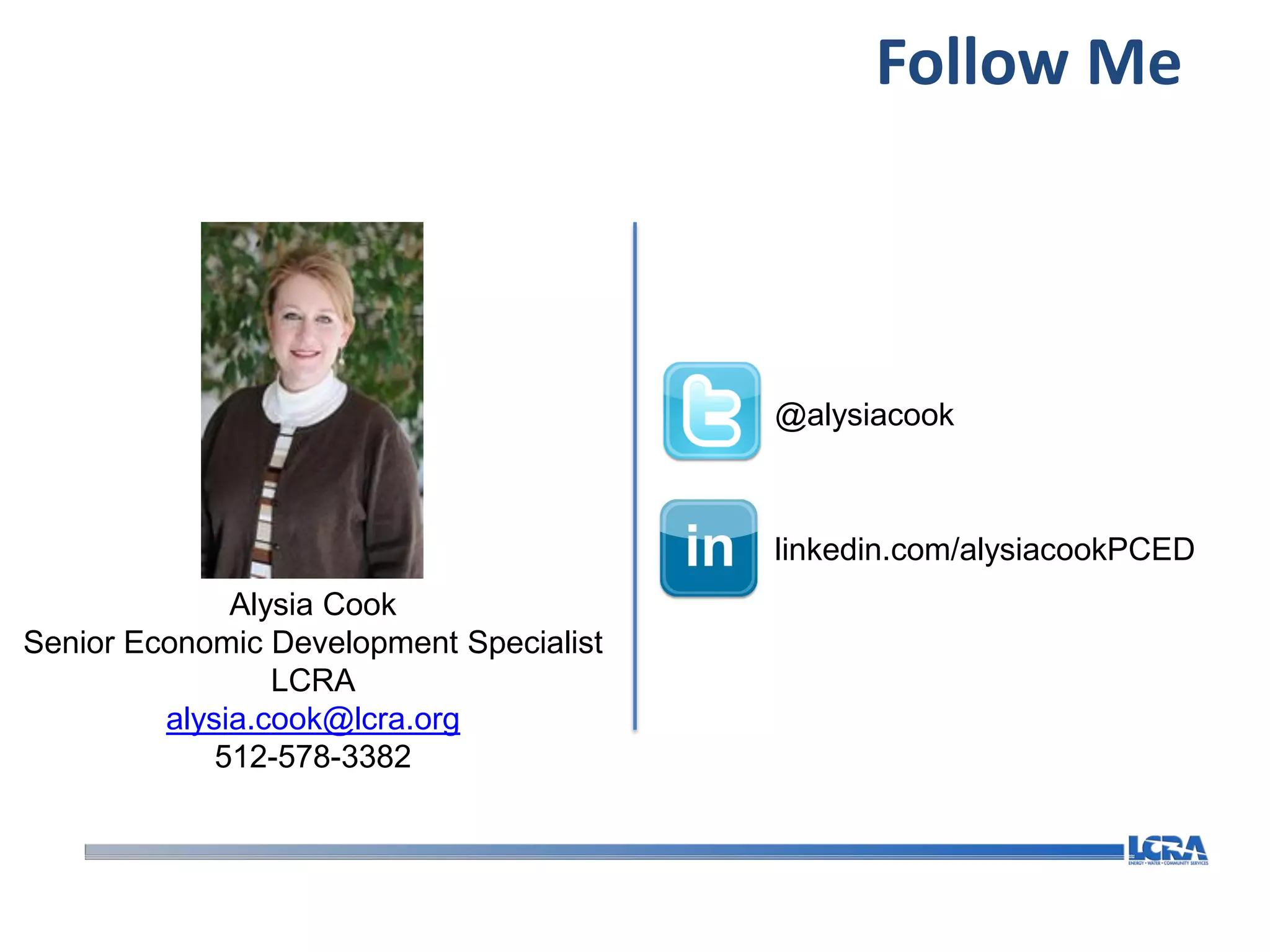 Follow Me



                                         @alysiacook



                                         linkedin.com/alysiacookPCED
              Alysia Cook
Senior Economic Development Specialist
                 LCRA
         alysia.cook@lcra.org
             512-578-3382
 