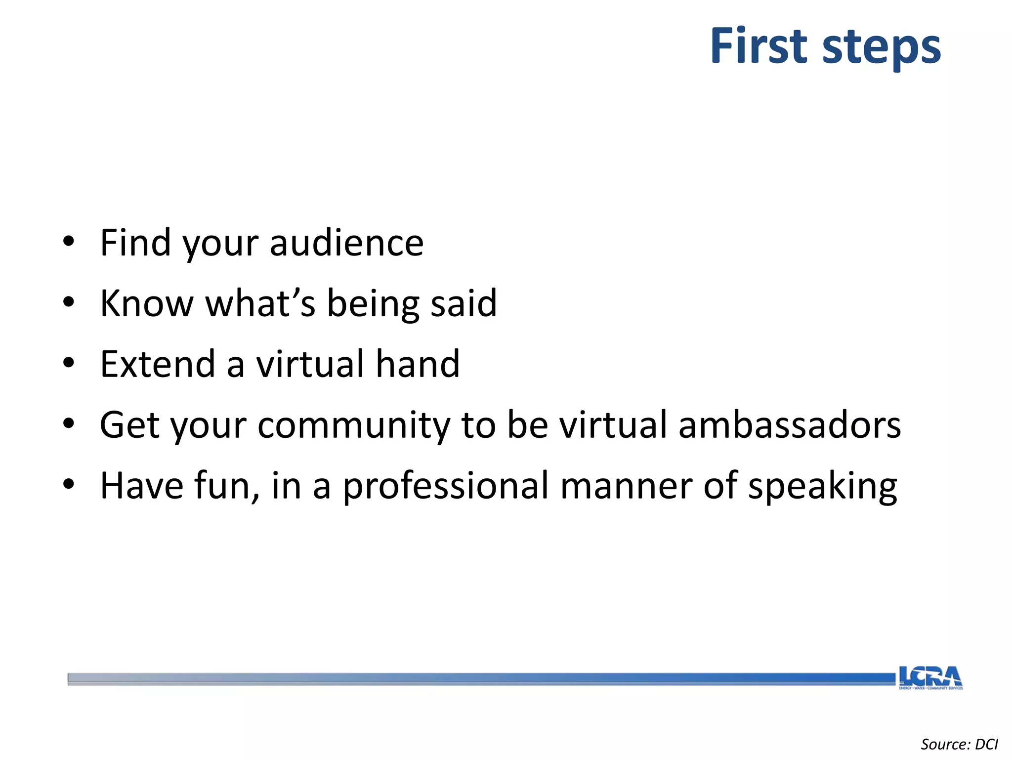 First steps


•   Find your audience
•   Know what’s being said
•   Extend a virtual hand
•   Get your community to be virtual ambassadors
•   Have fun, in a professional manner of speaking




                                                     Source: DCI
 