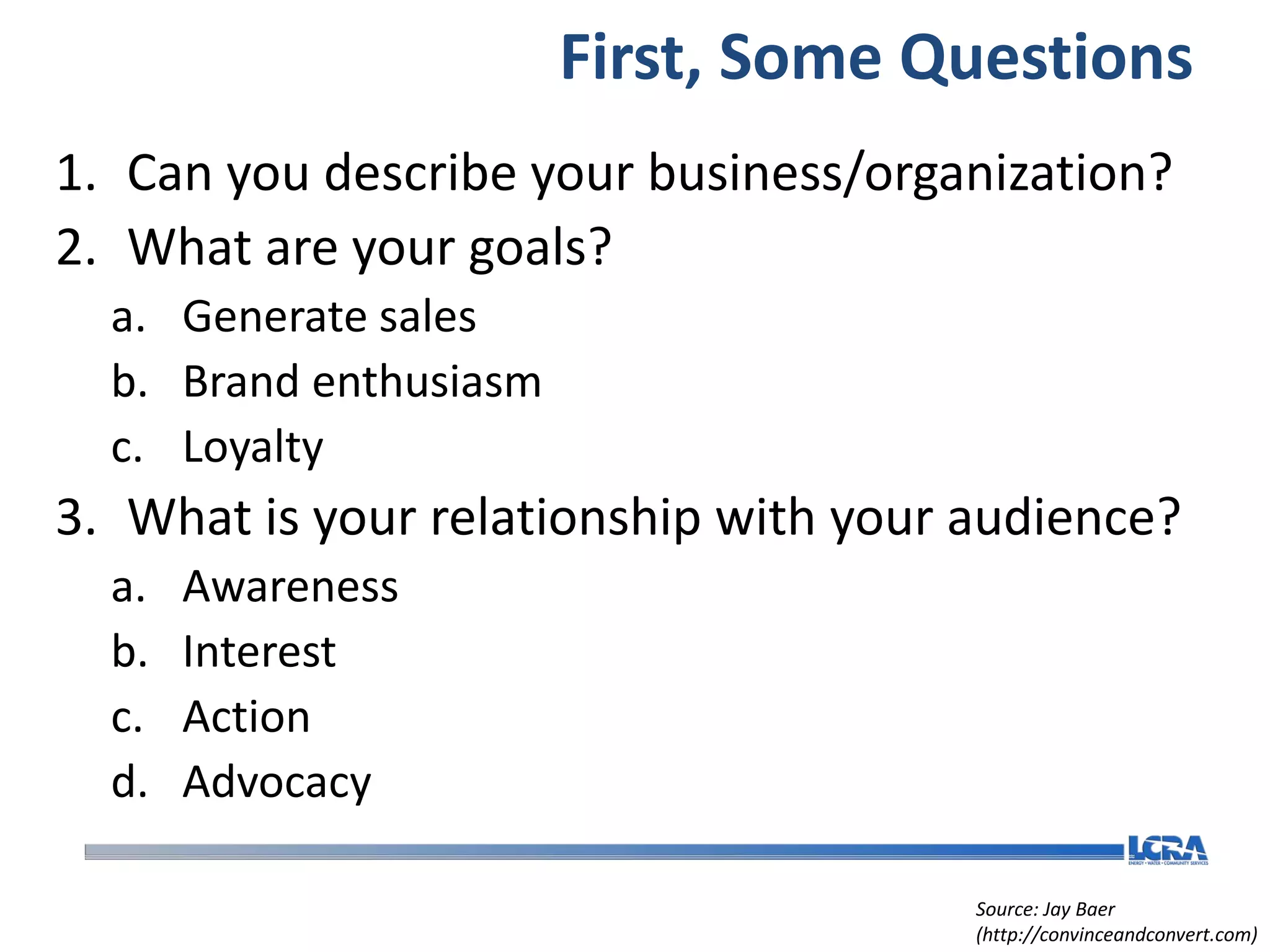 First, Some Questions
1. Can you describe your business/organization?
2. What are your goals?
  a. Generate sales
  b. Brand enthusiasm
  c. Loyalty
3. What is your relationship with your audience?
  a.   Awareness
  b.   Interest
  c.   Action
  d.   Advocacy

                                       Source: Jay Baer
                                       (http://convinceandconvert.com)
 