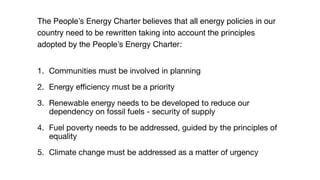 The People’s Energy Charter believes that all energy policies in our
country need to be rewritten taking into account the principles
adopted by the People’s Energy Charter:
1. Communities must be involved in planning

2. Energy eﬃciency must be a priority

3. Renewable energy needs to be developed to reduce our
dependency on fossil fuels - security of supply

4. Fuel poverty needs to be addressed, guided by the principles of
equality

5. Climate change must be addressed as a matter of urgency
 