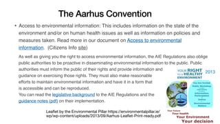 The Aarhus Convention
Leaﬂet by the Environmental Pillar https://environmentalpillar.ie/
wp/wp-content/uploads/2013/09/Aarhus-Leaﬂet-Print-ready.pdf
• Access to environmental information: This includes information on the state of the
environment and/or on human health issues as well as information on policies and
measures taken. Read more in our document on Access to environmental
information. (Citizens Info site)
As well as giving you the right to access environmental information, the AIE Regulations also oblige
public authorities to be proactive in disseminating environmental information to the public. Public
authorities must inform the public of their rights and provide information and
guidance on exercising those rights. They must also make reasonable
efforts to maintain environmental information and have it in a form that
is accessible and can be reproduced.
You can read the legislative background to the AIE Regulations and the
guidance notes (pdf) on their implementation.
2013
 