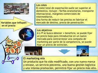 Los cotes
                             El coste total de exportación suele ser superior al
                             domestico, incluye : Tarifas arancelarias, transporte
                             internacional, márgenes comerciales de
                             intermediarios.
                             Una forma de reducir los precios es fabricar el
Variables que influyen       mercado de destino, precio de penetración.
 en el precio
                              Los objetivos
                              A L/P se busca obtener > beneficio, se puede fijar
                              un precio bajo para introducirse en un nuevo
                              mercado para contrarrestar una campaña de
                              marketing por parte de la competencia, se puede
                              fijar un precio de extinción.




                   El marketing mix
                   Un producto que ha sido modificado, con una nueva marca
                   y envase, un servicio posventa, una buena gestión logística
                   y una intensa promoción, permitirá fijar un precio más alto.
                                                                                     3
 