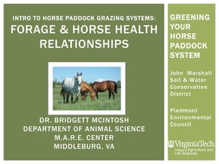 INTRO TO HORSE PADDOCK GRAZING SYSTEMS:
FORAGE & HORSE HEALTH
RELATIONSHIPS
DR. BRIDGETT MCINTOSH
DEPARTMENT OF ANIMAL SCIENCE
M.A.R.E. CENTER
MIDDLEBURG, VA
GREENING
YOUR
HORSE
PADDOCK
SYSTEM
John Marshall
Soil & Water
Conservation
District
Piedmont
Environmental
Council
 
