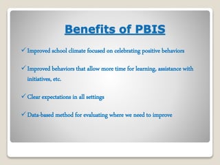 Benefits of PBIS 
 Improved school climate focused on celebrating positive behaviors 
 Improved behaviors that allow more time for learning, assistance with 
initiatives, etc. 
Clear expectations in all settings 
Data-based method for evaluating where we need to improve 
 