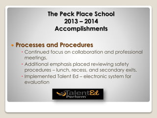 The Peck Place School 
2013 – 2014 
Accomplishments 
 Processes and Procedures 
 Continued focus on collaboration and professional 
meetings. 
 Additional emphasis placed reviewing safety 
procedures – lunch, recess, and secondary exits. 
 Implemented Talent Ed – electronic system for 
evaluation 
 
