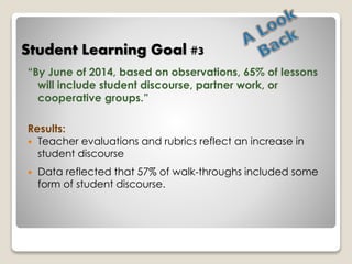 Student Learning Goal #3 
“By June of 2014, based on observations, 65% of lessons 
will include student discourse, partner work, or 
cooperative groups.” 
Results: 
 Teacher evaluations and rubrics reflect an increase in 
student discourse 
 Data reflected that 57% of walk-throughs included some 
form of student discourse. 
 