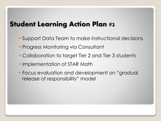 Student Learning Action Plan #2 
 Support Data Team to make instructional decisions 
 Progress Monitoring via Consultant 
 Collaboration to target Tier 2 and Tier 3 students 
 Implementation of STAR Math 
 Focus evaluation and development on “gradual 
release of responsibility” model 
 