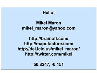 Hello! Mikel Maron [email_address] http://brainoff.com/ http://mapufacture.com/ http://del.icio.us/mikel_maron/ http://twitter.com/mikel 50.8247, -0.151 