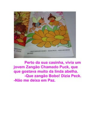 Perto da sua casinha, vivia um
jovem Zangão Chamado Puck, que
que gostava muito da linda abelha.
-Que zangão Bobo! Dizia Peck.
-Não me deixa em Paz.
 