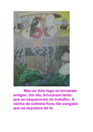 Mas os dois logo se tornaram
amigos. Um dia, brincaram tanto
que se esqueceram do trabalho. A
rainha da colmeia ficou tão zangada
que os expulsou de lá.
 