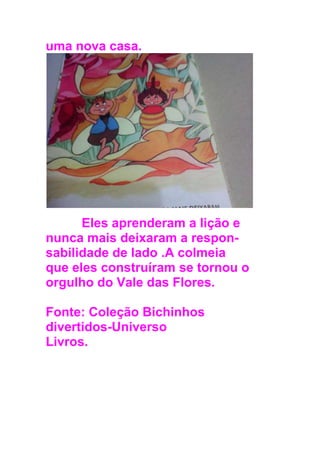 uma nova casa.
Eles aprenderam a lição e
nunca mais deixaram a respon-
sabilidade de lado .A colmeia
que eles construíram se tornou o
orgulho do Vale das Flores.
Fonte: Coleção Bichinhos
divertidos-Universo
Livros.
 