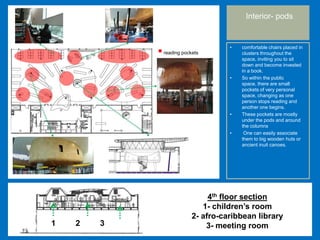 • comfortable chairs placed in
clusters throughout the
space, inviting you to sit
down and become invested
in a book.
• So within the public
space, there are small
pockets of very personal
space, changing as one
person stops reading and
another one begins.
• These pockets are mostly
under the pods and around
the columns
• One can easily associate
them to big wooden huts or
ancient inuit canoes.
Interior- pods
reading pockets
1 2 3
4th floor section
1- children’s room
2- afro-caribbean library
3- meeting room
 