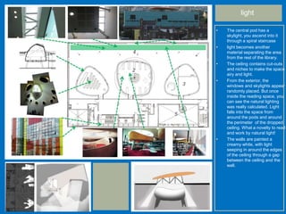light
• The central pod has a
skylight, you ascend into it
through a spiral staircase
• light becomes another
material separating the area
from the rest of the library.
• The ceiling contains cut-outs
and niches to make the space
airy and light.
• From the exterior, the
windows and skylights appear
randomly placed. But once
inside the reading space, you
can see the natural lighting
was really calculated. Light
falls into the space from
around the pods and around
the perimeter of the dropped
ceiling. What a novelty to read
and work by natural light!
• The walls are painted a
creamy white, with light
seeping in around the edges
of the ceiling through a gap
between the ceiling and the
wall.
 