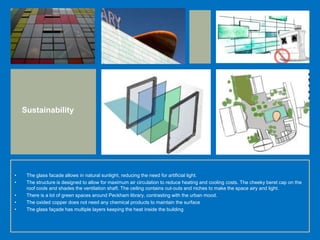 • The glass facade allows in natural sunlight, reducing the need for artificial light.
• The structure is designed to allow for maximum air circulation to reduce heating and cooling costs. The cheeky beret cap on the
roof cools and shades the ventilation shaft. The ceiling contains cut-outs and niches to make the space airy and light.
• There is a lot of green spaces around Peckham library, contrasting with the urban mood.
• The oxided copper does not need any chemical products to maintain the surface
• The glass façade has multiple layers keeping the heat inside the building
Sustainability
 