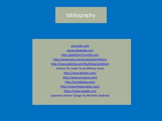 bibliography
www.bbc.com
www.wikepedia.com
http://peckham2.tumblr.com
http://www.kme.com/en/peckhamlibrary
http://www.galinsky.com/buildings/peckham
Interior for under 5s by Melissa Jones
http://www.dezeen.com/
http://www.arcspace.com/
http://archidialog.com/
http://www.theguardian.com/
https://maps.google.com
Japanese Interior Design by Michelle Gadindo
 