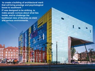 ‘to create a building of architectural merit
that will bring prestige and psychological
boost to southwark .’
IT was designed to be striking, to
make people curious about what lies
inside, and to challenge the
traditional view of libraries as staid
and serious environments.
 