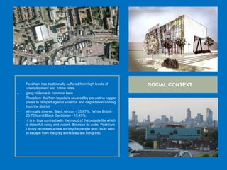 • Peckham has traditionally suffered from high levels of
unemployment and crime rates.
• gang violence is common here
• Therefore the front façade is covered by pre-patina copper
plates to rampart against violence and degradation coming
from the district
• ethnically diverse: Black African - 35.67%, White British -
25.73% and Black Caribbean - 15.45%.
• it is in total contrast with the mood of the outside life which
is stressful, noisy and violent. Between its walls, Peckham
Library recreates a new society for people who could wish
to escape from the grey world they are living into.
SOCIAL CONTEXT
 