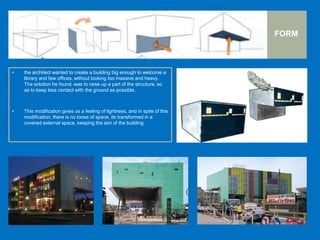 FORM
• the architect wanted to create a building big enough to welcome a
library and few offices, without looking too massive and heavy.
The solution he found, was to raise up a part of the structure, so
as to keep less contact with the ground as possible.
• This modification gives us a feeling of lightness, and in spite of this
modification, there is no loose of space, its transformed in a
covered external space, keeping the aim of the building.
 