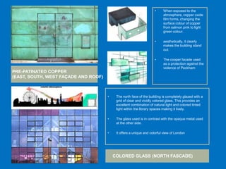 • The north face of the building is completely glazed with a
grid of clear and vividly colored glass, This provides an
excellent combination of natural light and colored tinted
light within the library spaces making it lively.
• The glass used is in contrast with the opaque metal used
at the other side.
• It offers a unique and colorful view of London
• When exposed to the
atmosphere, copper oxide
film forms, changing the
surface colour of copper
from salmon pink to light
green colour.
• aesthetically, it clearly
makes the building stand
out.
• The cooper facade used
as a protection against the
violence of Peckham
PRE-PATINATED COPPER
(EAST, SOUTH, WEST FAÇADE AND ROOF)
COLORED GLASS (NORTH FASCADE)
 