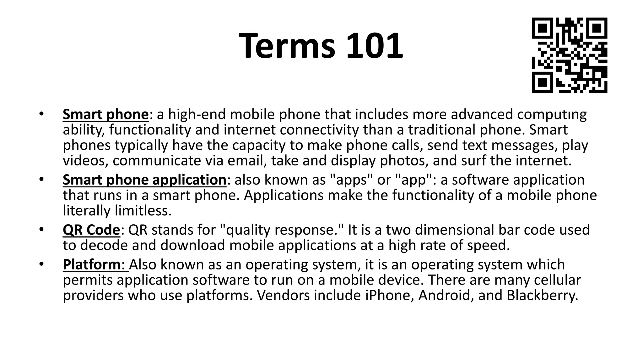 Terms 101
• Smart phone: a high-end mobile phone that includes more advanced computing
ability, functionality and internet connectivity than a traditional phone. Smart
phones typically have the capacity to make phone calls, send text messages, play
videos, communicate via email, take and display photos, and surf the internet.
• Smart phone application: also known as "apps" or "app": a software application
that runs in a smart phone. Applications make the functionality of a mobile phone
literally limitless.
• QR Code: QR stands for "quality response." It is a two dimensional bar code used
to decode and download mobile applications at a high rate of speed.
• Platform: Also known as an operating system, it is an operating system which
permits application software to run on a mobile device. There are many cellular
providers who use platforms. Vendors include iPhone, Android, and Blackberry.
 