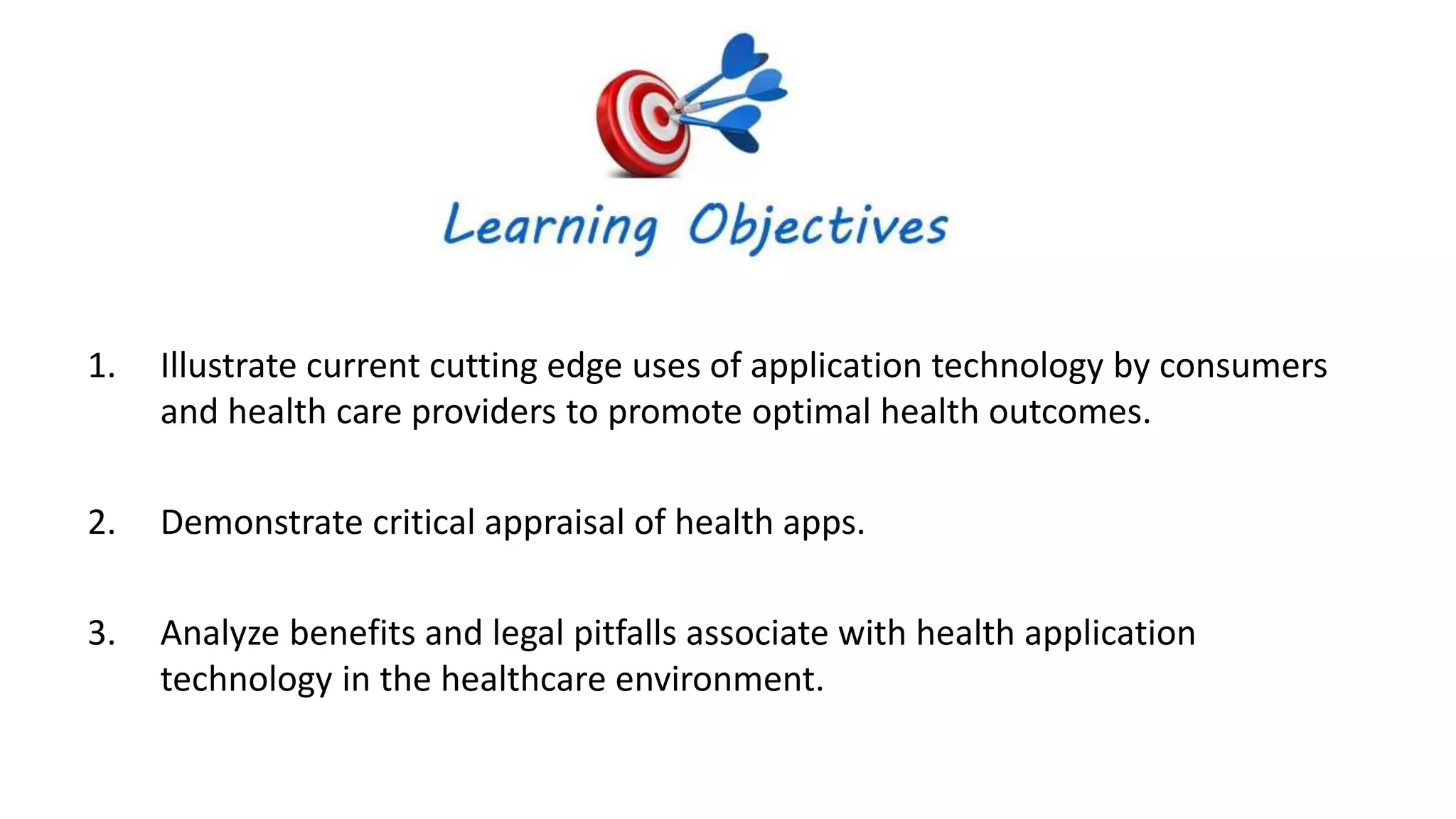 .
1. Illustrate current cutting edge uses of application technology by consumers
and health care providers to promote optimal health outcomes.
2. Demonstrate critical appraisal of health apps.
3. Analyze benefits and legal pitfalls associate with health application
technology in the healthcare environment.
 