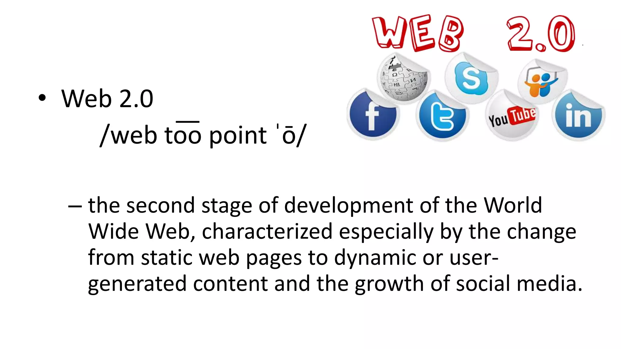 .
• Web 2.0
/web to͞o point ˈō/
– the second stage of development of the World
Wide Web, characterized especially by the change
from static web pages to dynamic or user-
generated content and the growth of social media.
 