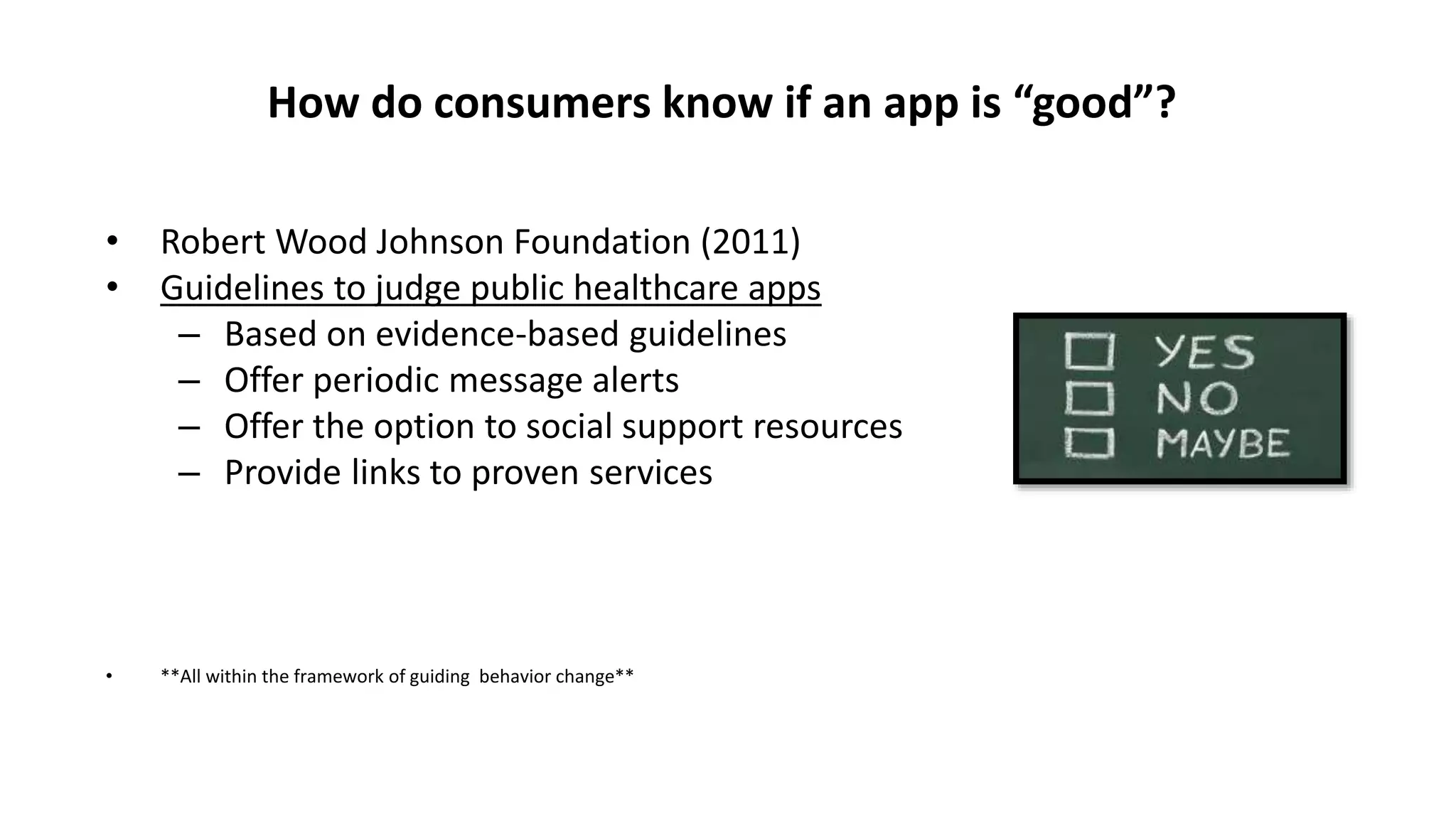 How do consumers know if an app is “good”?
• Robert Wood Johnson Foundation (2011)
• Guidelines to judge public healthcare apps
– Based on evidence-based guidelines
– Offer periodic message alerts
– Offer the option to social support resources
– Provide links to proven services
• **All within the framework of guiding behavior change**
 