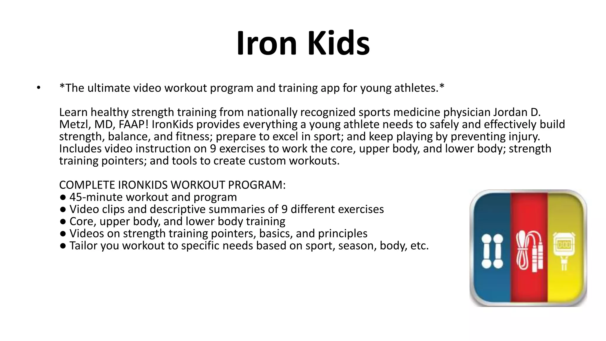 Iron Kids
• *The ultimate video workout program and training app for young athletes.*
Learn healthy strength training from nationally recognized sports medicine physician Jordan D.
Metzl, MD, FAAP! IronKids provides everything a young athlete needs to safely and effectively build
strength, balance, and fitness; prepare to excel in sport; and keep playing by preventing injury.
Includes video instruction on 9 exercises to work the core, upper body, and lower body; strength
training pointers; and tools to create custom workouts.
COMPLETE IRONKIDS WORKOUT PROGRAM:
● 45-minute workout and program
● Video clips and descriptive summaries of 9 different exercises
● Core, upper body, and lower body training
● Videos on strength training pointers, basics, and principles
● Tailor you workout to specific needs based on sport, season, body, etc.
 