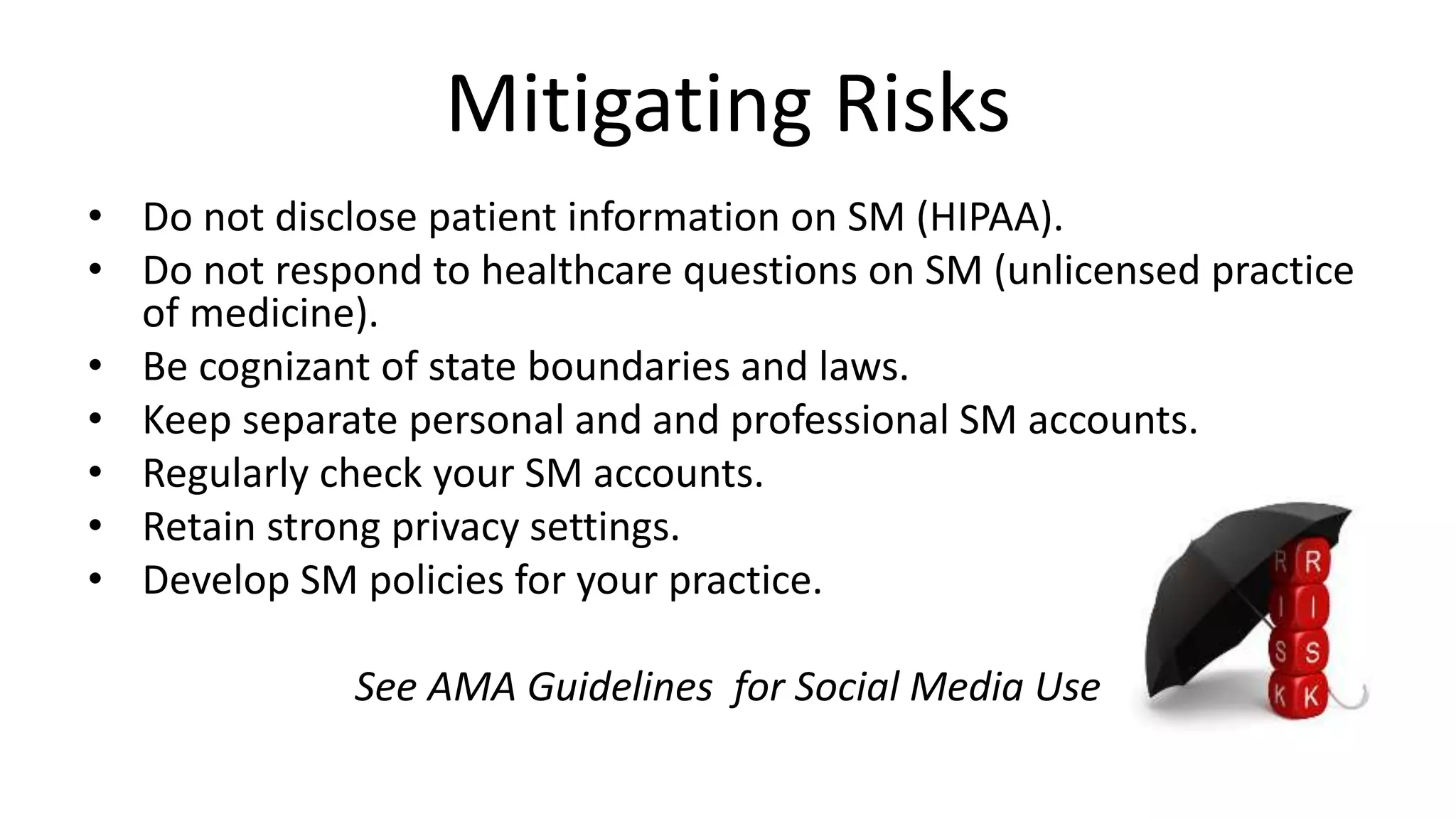 Mitigating Risks
• Do not disclose patient information on SM (HIPAA).
• Do not respond to healthcare questions on SM (unlicensed practice
of medicine).
• Be cognizant of state boundaries and laws.
• Keep separate personal and and professional SM accounts.
• Regularly check your SM accounts.
• Retain strong privacy settings.
• Develop SM policies for your practice.
See AMA Guidelines for Social Media Use
 