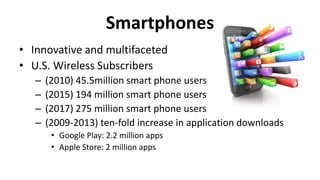 Smartphones
• Innovative and multifaceted
• U.S. Wireless Subscribers
– (2010) 45.5million smart phone users
– (2015) 194 million smart phone users
– (2017) 275 million smart phone users
– (2009-2013) ten-fold increase in application downloads
• Google Play: 2.2 million apps
• Apple Store: 2 million apps
 