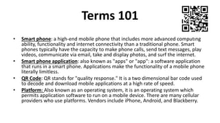 Terms 101
• Smart phone: a high-end mobile phone that includes more advanced computing
ability, functionality and internet connectivity than a traditional phone. Smart
phones typically have the capacity to make phone calls, send text messages, play
videos, communicate via email, take and display photos, and surf the internet.
• Smart phone application: also known as "apps" or "app": a software application
that runs in a smart phone. Applications make the functionality of a mobile phone
literally limitless.
• QR Code: QR stands for "quality response." It is a two dimensional bar code used
to decode and download mobile applications at a high rate of speed.
• Platform: Also known as an operating system, it is an operating system which
permits application software to run on a mobile device. There are many cellular
providers who use platforms. Vendors include iPhone, Android, and Blackberry.
 