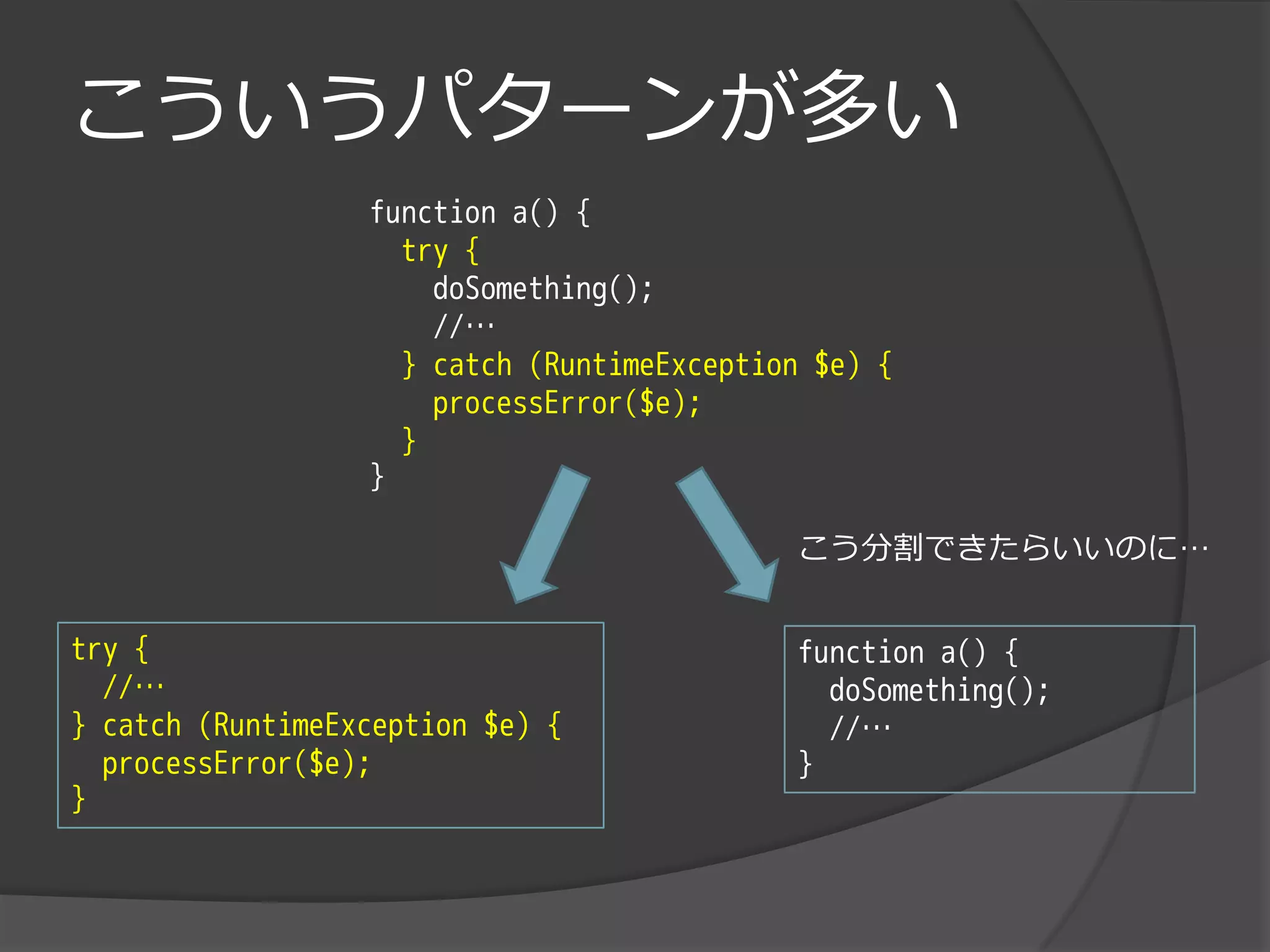 こういうパターンが多い
                  function a() {
                    try {
                      doSomething();
                      //…
                    } catch (RuntimeException $e) {
                      processError($e);
                    }
                  }

                                            こう分割できたらいいのに…


try {                                       function a() {
  //…                                         doSomething();
} catch (RuntimeException $e) {               //…
  processError($e);                         }
}
 