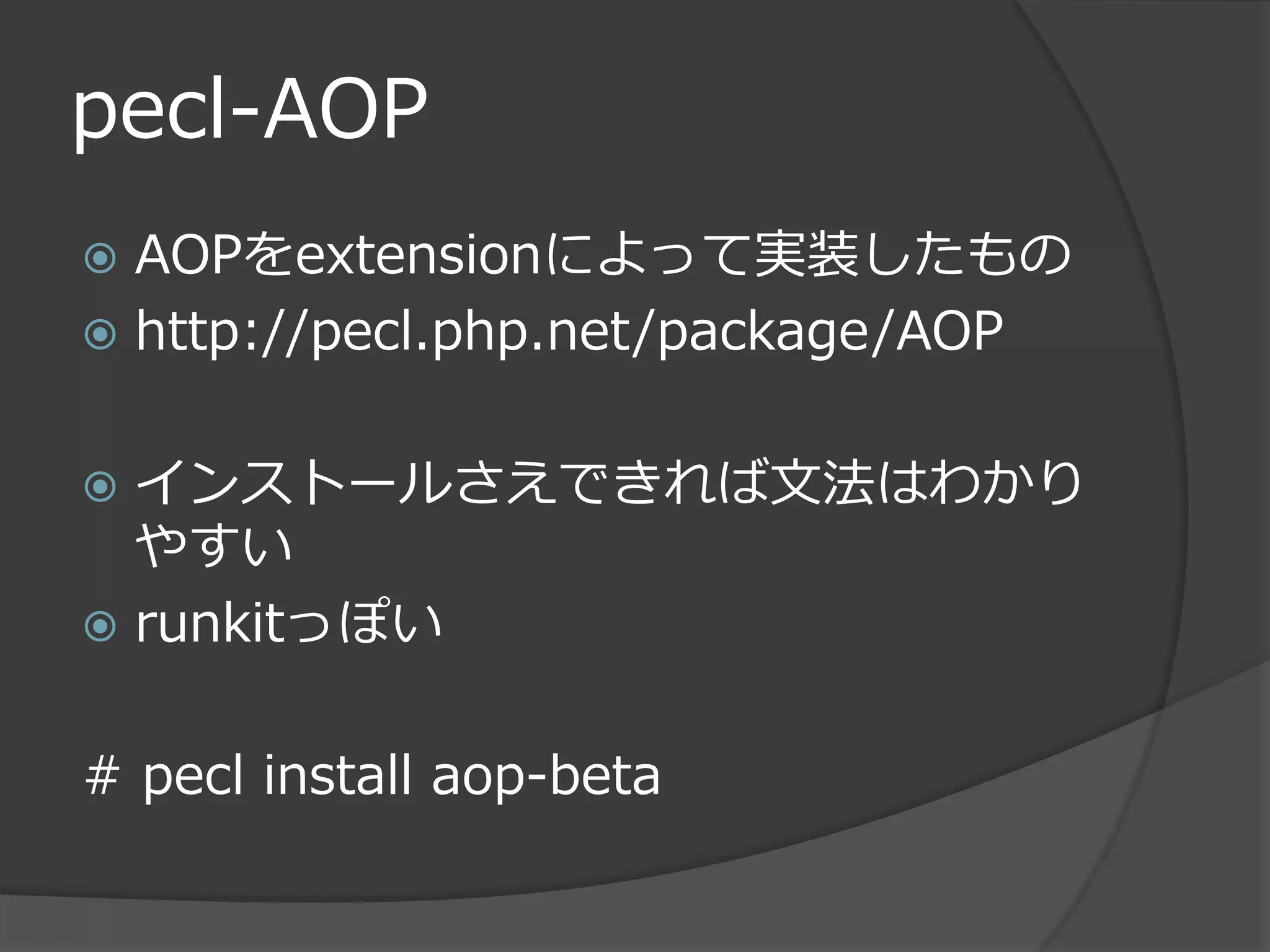 pecl-AOP
 AOPをextensionによって実装したもの
 http://pecl.php.net/package/AOP


 インストールさえできれば文法はわかり
  やすい
 runkitっぽい


# pecl install aop-beta
 