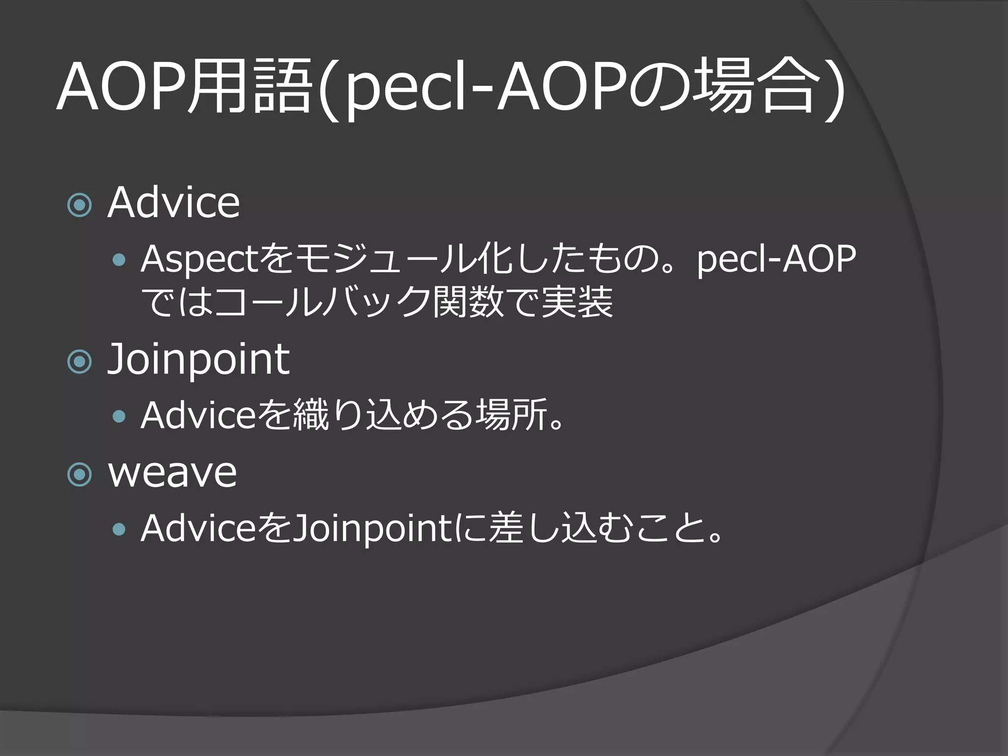 AOP用語(pecl-AOPの場合)
   Advice
     Aspectをモジュール化したもの。pecl-AOP
     ではコールバック関数で実装
   Joinpoint
     Adviceを織り込める場所。
   weave
     AdviceをJoinpointに差し込むこと。
 