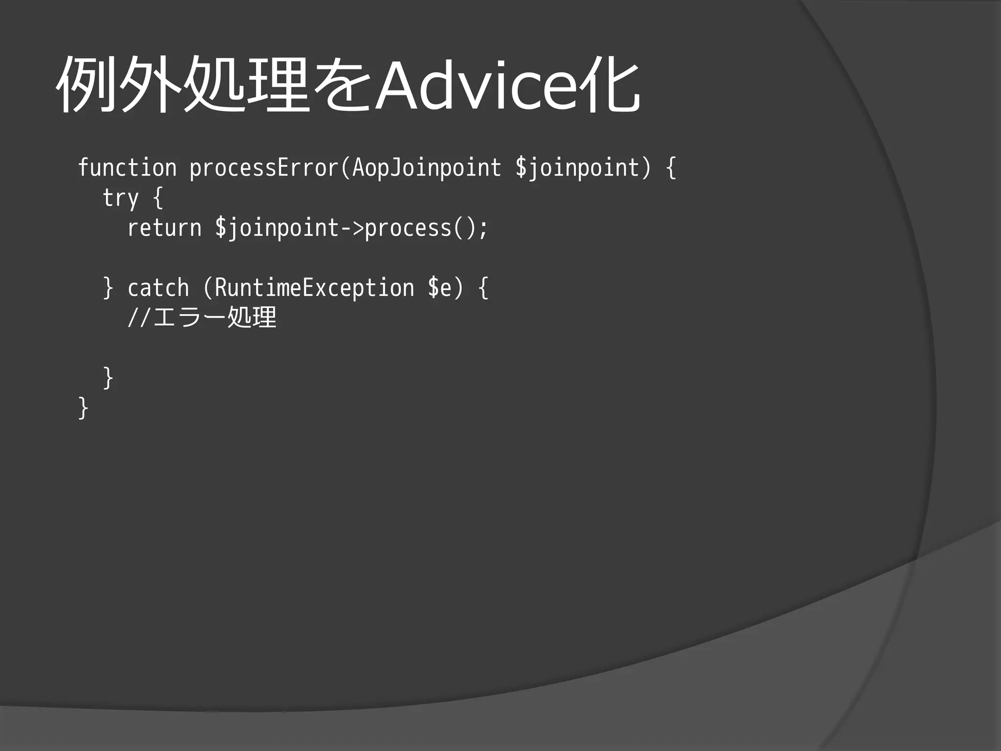 例外処理をAdvice化
function processError(AopJoinpoint $joinpoint) {
  try {
    return $joinpoint->process();

    } catch (RuntimeException $e) {
      //エラー処理

    }
}
 