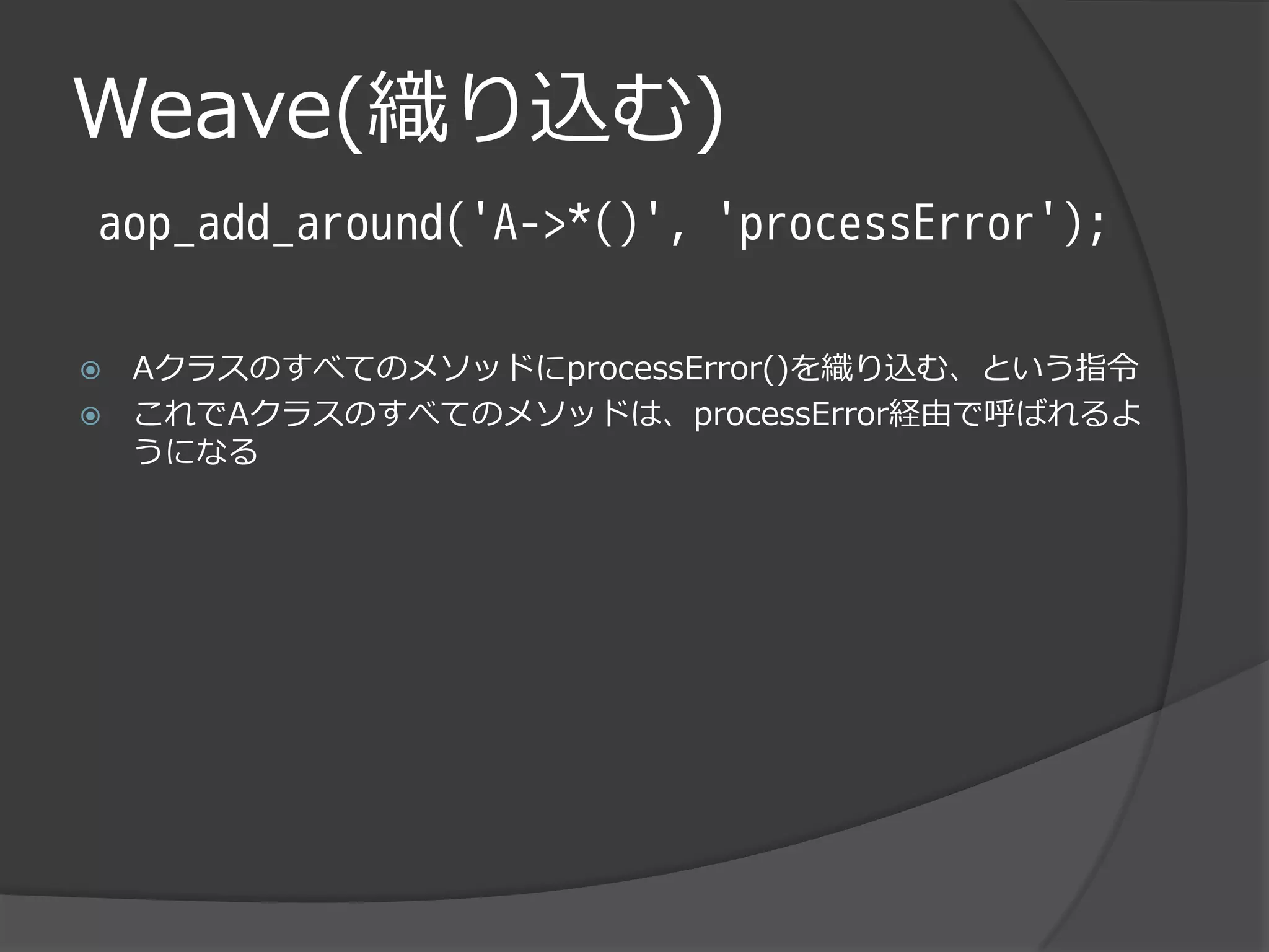 Weave(織り込む)
aop_add_around('A->*()', 'processError');

   AクラスのすべてのメソッドにprocessError()を織り込む、という指令
   これでAクラスのすべてのメソッドは、processError経由で呼ばれるよ
    うになる
 